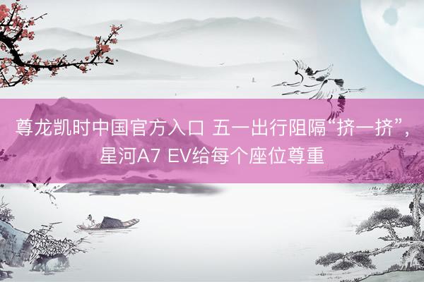尊龙凯时中国官方入口 五一出行阻隔“挤一挤”，星河A7 EV给每个座位尊重