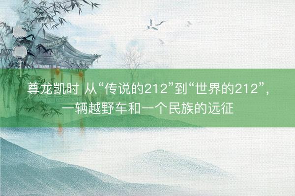 尊龙凯时 从“传说的212”到“世界的212”，一辆越野车和一个民族的远征