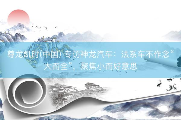 尊龙凯时(中国) 专访神龙汽车：法系车不作念“大而全”，聚焦小而好意思