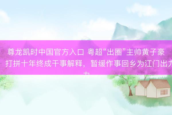 尊龙凯时中国官方入口 粤超“出圈”主帅黄子豪：打拼十年终成干事解释，暂缓作事回乡为江门出力