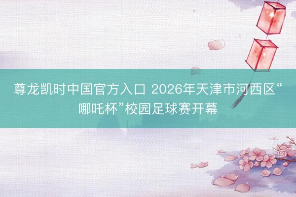 尊龙凯时中国官方入口 2026年天津市河西区“哪吒杯”校园足球赛开幕
