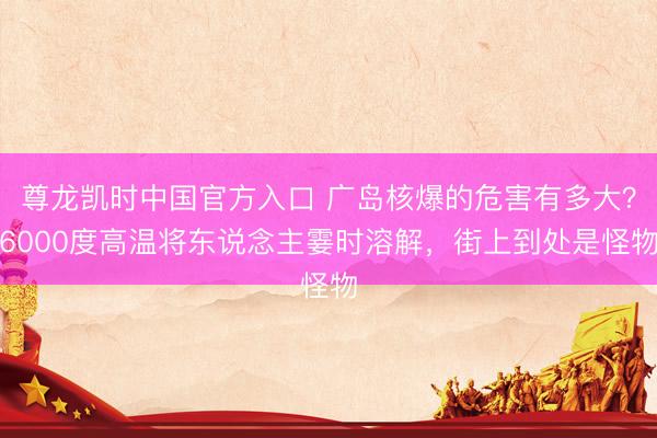 尊龙凯时中国官方入口 广岛核爆的危害有多大?6000度高温将东说念主霎时溶解,街上到处是怪物