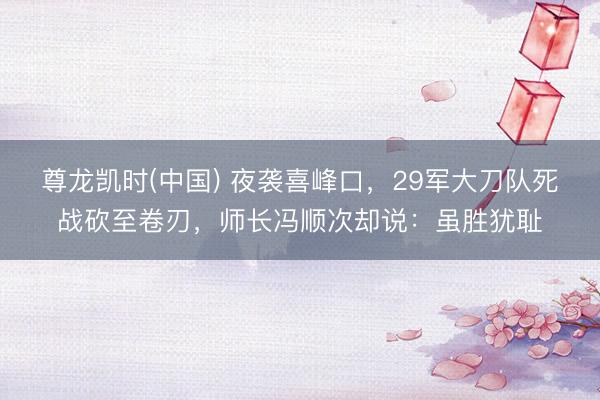 尊龙凯时(中国) 夜袭喜峰口，29军大刀队死战砍至卷刃，师长冯顺次却说：虽胜犹耻