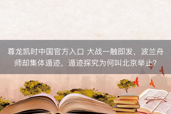 尊龙凯时中国官方入口 大战一触即发，波兰舟师却集体遁迹，遁迹探究为何叫北京举止？