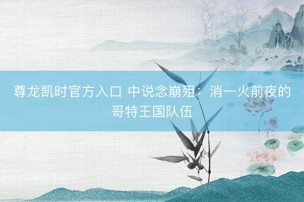 尊龙凯时官方入口 中说念崩殂：消一火前夜的哥特王国队伍