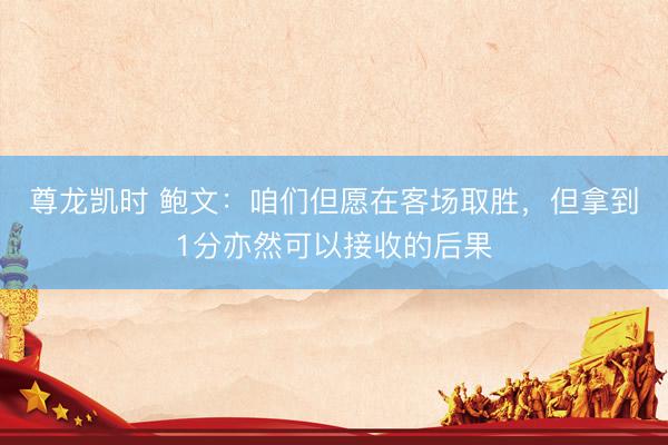 尊龙凯时 鲍文：咱们但愿在客场取胜，但拿到1分亦然可以接收的后果