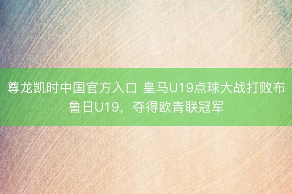 尊龙凯时中国官方入口 皇马U19点球大战打败布鲁日U19，夺得欧青联冠军