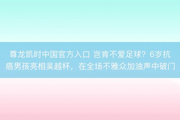 尊龙凯时中国官方入口 岂肯不爱足球？6岁抗癌男孩亮相吴越杯，在全场不雅众加油声中破门