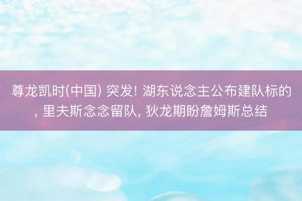 尊龙凯时(中国) 突发! 湖东说念主公布建队标的, 里夫斯念念留队, 狄龙期盼詹姆斯总结