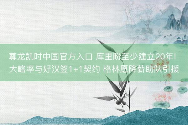 尊龙凯时中国官方入口 库里盼至少建立20年! 大略率与好汉签1+1契约 格林愿降薪助队引援