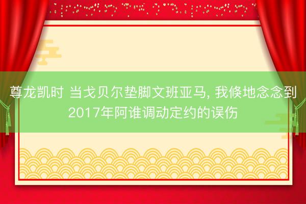 尊龙凯时 当戈贝尔垫脚文班亚马， 我倏地念念到2017年阿谁调动定约的误伤