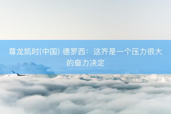 尊龙凯时(中国) 德罗西：这齐是一个压力很大的奋力决定