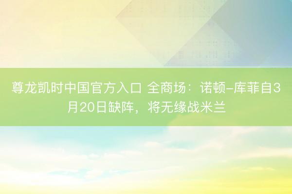 尊龙凯时中国官方入口 全商场：诺顿-库菲自3月20日缺阵，将无缘战米兰