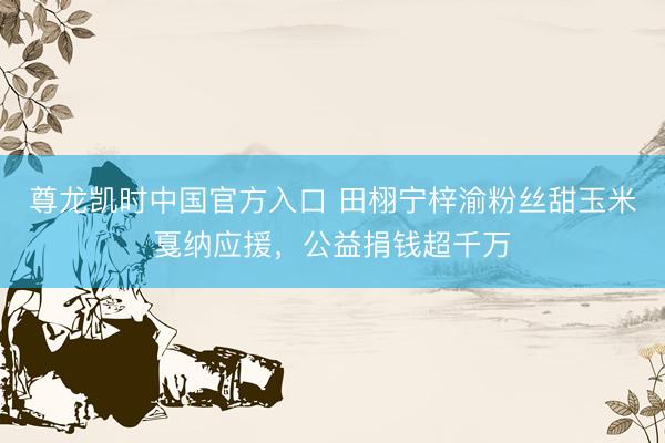 尊龙凯时中国官方入口 田栩宁梓渝粉丝甜玉米戛纳应援，公益捐钱超千万