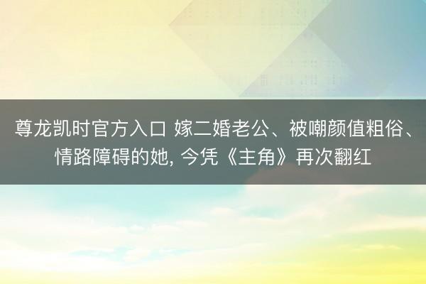 尊龙凯时官方入口 嫁二婚老公、被嘲颜值粗俗、情路障碍的她， 今凭《主角》再次翻红