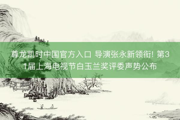 尊龙凯时中国官方入口 导演张永新领衔! 第31届上海电视节白玉兰奖评委声势公布