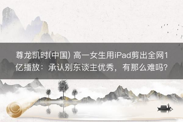 尊龙凯时(中国) 高一女生用iPad剪出全网1亿播放：承认别东谈主优秀，有那么难吗？