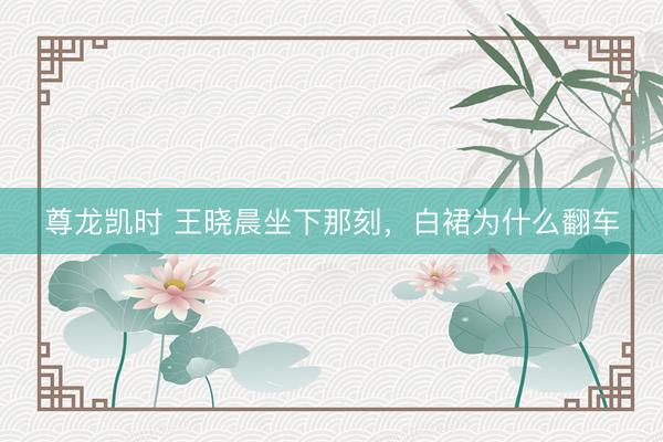 尊龙凯时 王晓晨坐下那刻，白裙为什么翻车