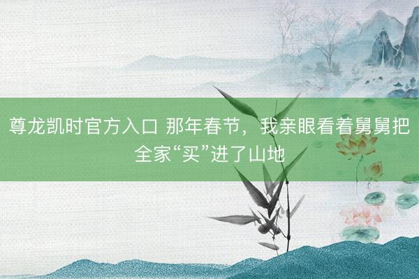 尊龙凯时官方入口 那年春节，我亲眼看着舅舅把全家“买”进了山地