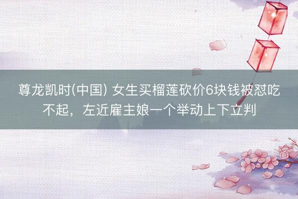尊龙凯时(中国) 女生买榴莲砍价6块钱被怼吃不起，左近雇主娘一个举动上下立判