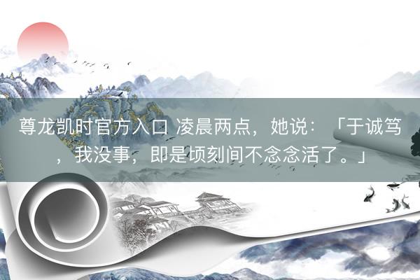 尊龙凯时官方入口 凌晨两点，她说：「于诚笃，<a href=