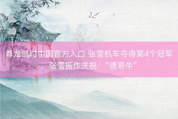 尊龙凯时中国官方入口 张雪机车夺得第4个冠军，张雪振作庆祝：“德哥牛”