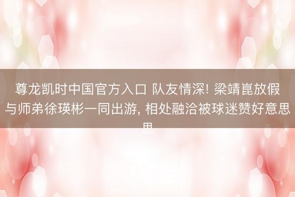 尊龙凯时中国官方入口 队友情深! 梁靖崑放假与师弟徐瑛彬一同出游， 相处融洽被球迷赞好意思