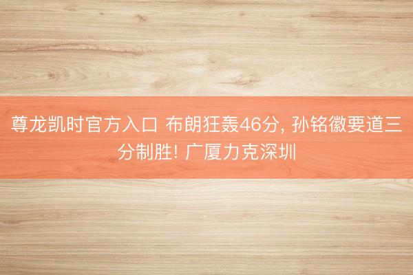 尊龙凯时官方入口 布朗狂轰46分， 孙铭徽要道三分制胜! 广厦力克深圳