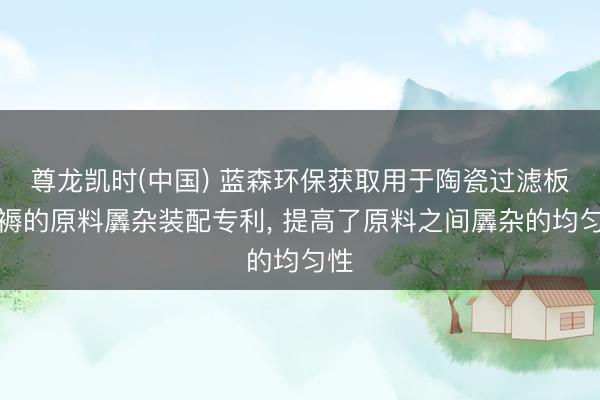 尊龙凯时(中国) 蓝森环保获取用于陶瓷过滤板坐褥的原料羼杂装配专利， 提高了原料之间羼杂的均匀性