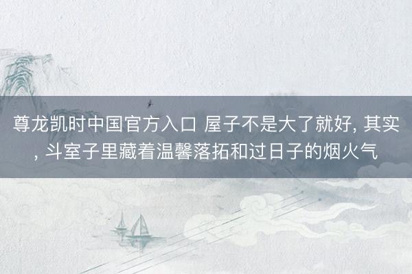 尊龙凯时中国官方入口 屋子不是大了就好， 其实， 斗室子里藏着温馨落拓和过日子的烟火气