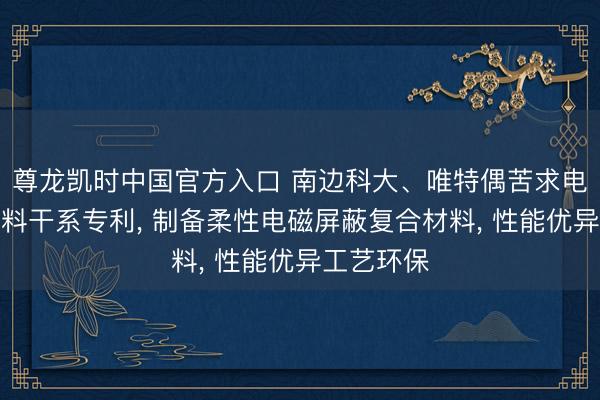 尊龙凯时中国官方入口 南边科大、唯特偶苦求电磁屏蔽材料干系专利， 制备柔性电磁屏蔽复合材料， 性能优异工艺环保
