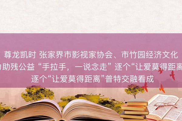 尊龙凯时 张家界市影视家协会、市竹园经济文化促进会深度助力助残公益 “手拉手，一说念走” 逐个“让爱莫得距离”普特交融看成
