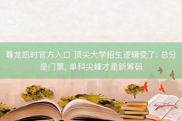 尊龙凯时官方入口 顶尖大学招生逻辑变了: 总分是门票， 单科尖峰才是新筹码