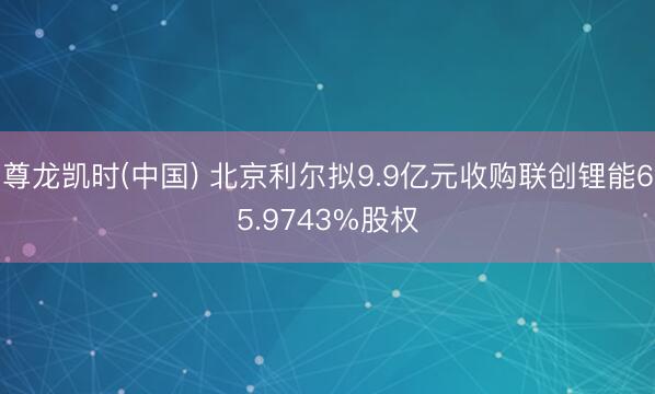 尊龙凯时(中国) 北京利尔拟9.9亿元收购联创锂能65.9743%股权