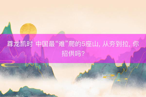 尊龙凯时 中国最“难”爬的5座山， 从夯到拉， 你招供吗?