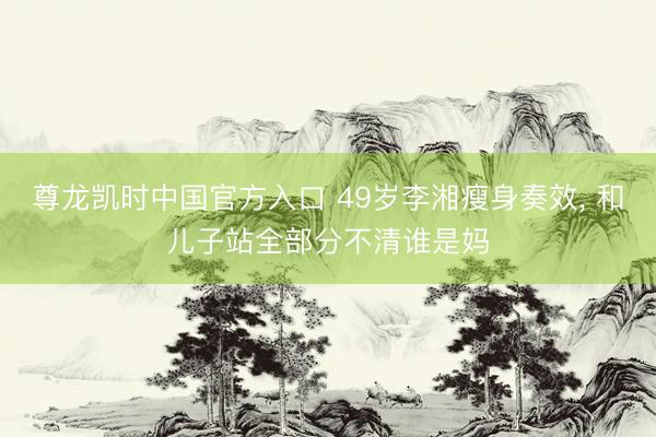 尊龙凯时中国官方入口 49岁李湘瘦身奏效，<a href=