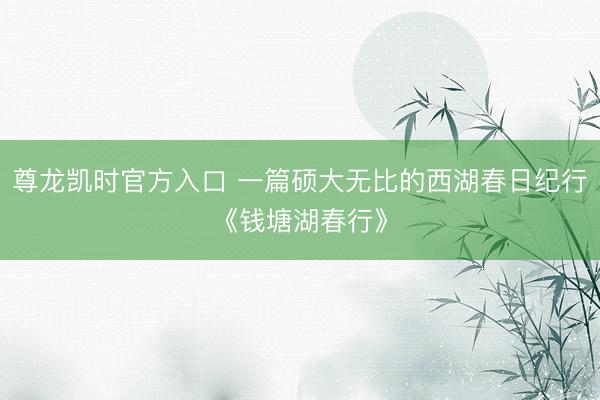 尊龙凯时官方入口 一篇硕大无比的西湖春日纪行《钱塘湖春行》