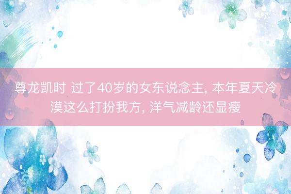 尊龙凯时 过了40岁的女东说念主， 本年夏天冷漠这么打扮我方， 洋气减龄还显瘦