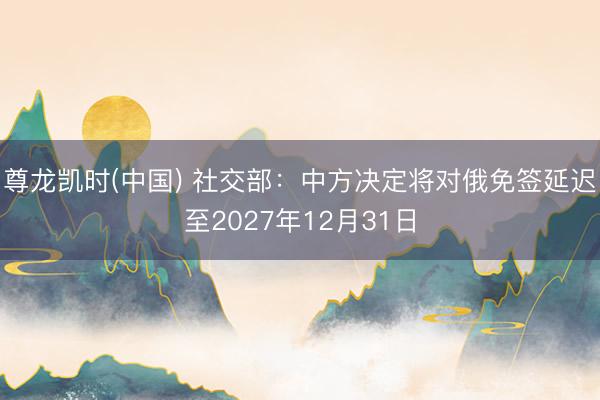 尊龙凯时(中国) 社交部：中方决定将对俄免签延迟至2027年12月31日