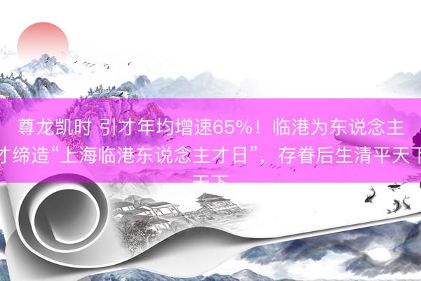 尊龙凯时 引才年均增速65%！临港为东说念主才缔造“上海临港东说念主才日”，存眷后生清平天下