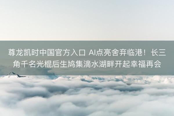 尊龙凯时中国官方入口 AI点亮舍弃临港！长三角千名光棍后生鸠集滴水湖畔开起幸福再会
