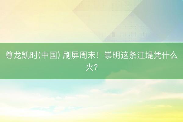 尊龙凯时(中国) 刷屏周末！崇明这条江堤凭什么火？