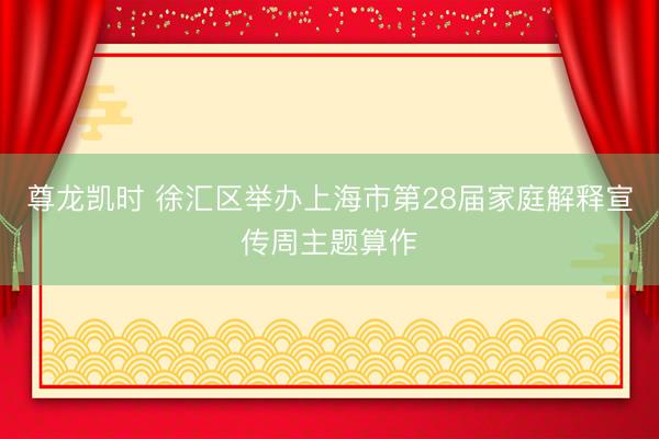 尊龙凯时 徐汇区举办上海市第28届家庭解释宣传周主题算作