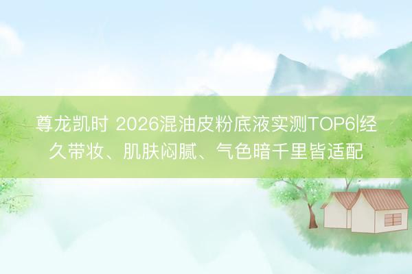 尊龙凯时 2026混油皮粉底液实测TOP6|经久带妆、肌肤闷腻、气色暗千里皆适配