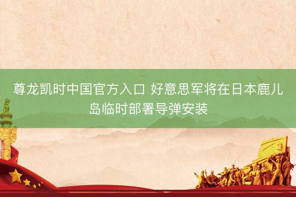 尊龙凯时中国官方入口 好意思军将在日本鹿儿岛临时部署导弹安装