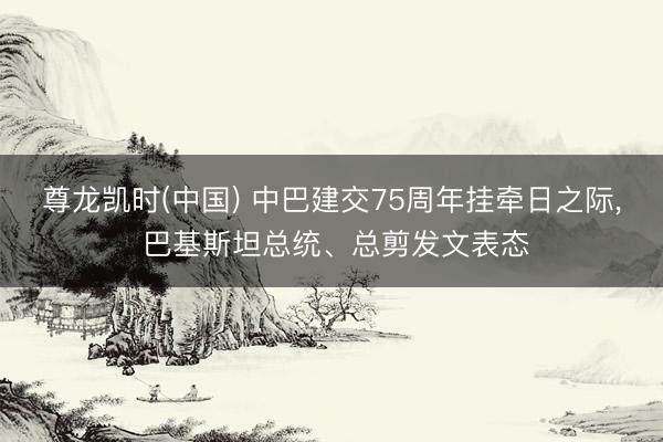 尊龙凯时(中国) 中巴建交75周年挂牵日之际， 巴基斯坦总统、总剪发文表态