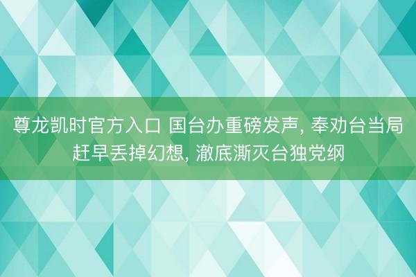 尊龙凯时官方入口 国台办重磅发声， 奉劝台当局赶早丢掉幻想， 澈底澌灭台独党纲