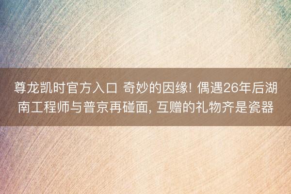 尊龙凯时官方入口 奇妙的因缘! 偶遇26年后湖南工程师与普京再碰面， 互赠的礼物齐是瓷器