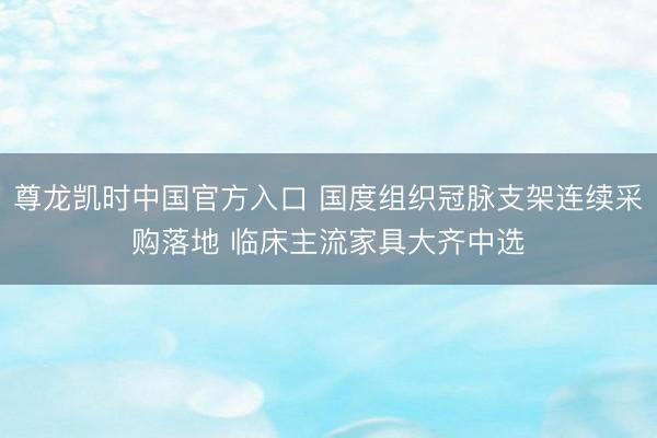 尊龙凯时中国官方入口 国度组织冠脉支架连续采购落地 临床主流家具大齐中选