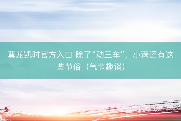 尊龙凯时官方入口 除了“动三车”，小满还有这些节俗（气节趣谈）